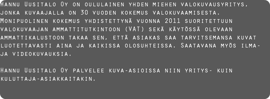 Hannu Uusitalo Oy on oululainen yhden miehen valokuvausyritys, jonka kuvaajalla on 30 vuoden kokemus valokuvaamisesta. Monipuolinen kokemus yhdistettynä vuonna 2011 suoritettuun valokuvaajan ammattitutkintoon (VAT) sekä käytössä olevaan ammattikalustoon takaa sen, että asiakas saa tarvitsemansa kuvat luotettavasti aina ja kaikissa olosuhteissa. Saatavana myös ilma- ja videokuvauksia. Hannu Uusitalo Oy palvelee kuva-asioissa niin yritys- kuin kuluttaja-asiakkaitakin. 