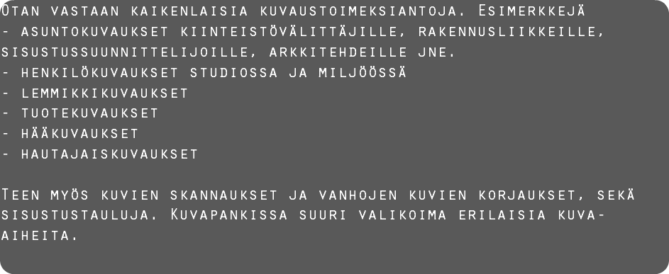 Otan vastaan kaikenlaisia kuvaustoimeksiantoja. Esimerkkejä - asuntokuvaukset kiinteistövälittäjille, rakennusliikkeille, sisustussuunnittelijoille, arkkitehdeille jne.
- henkilökuvaukset studiossa ja miljöössä
- lemmikkikuvaukset
- tuotekuvaukset
- hääkuvaukset
- hautajaiskuvaukset Teen myös kuvien skannaukset ja vanhojen kuvien korjaukset, sekä sisustustauluja. Kuvapankissa suuri valikoima erilaisia kuva-aiheita. 